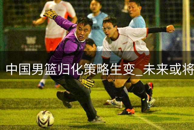 中国男篮归化策略生变 未来或将以本土球员为核心