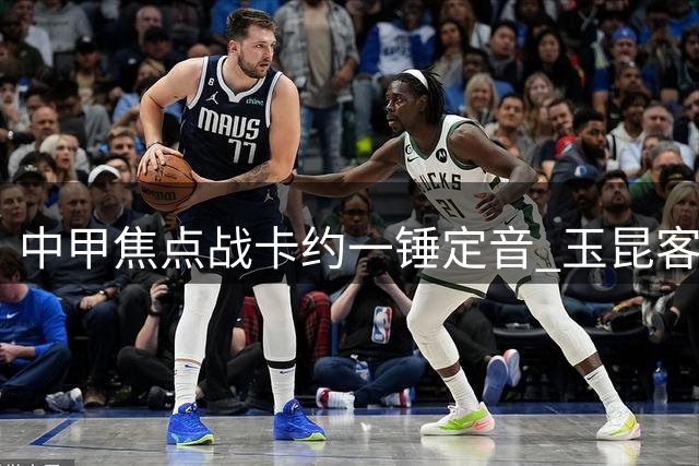 中甲焦点战卡约一锤定音 玉昆客场力克津门虎迎关键三分