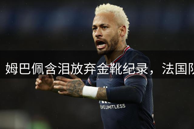 姆巴佩含泪放弃金靴纪录，法国队迎来换帅大变革
