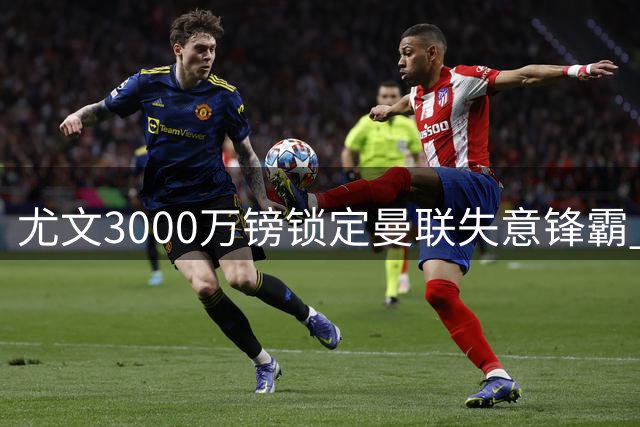 尤文3000万镑锁定曼联失意锋霸 意甲升班马半路杀出争抢