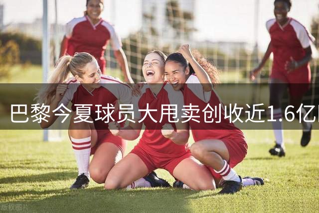 巴黎今夏球员大甩卖创收近1.6亿欧 引援市场将迎爆发期