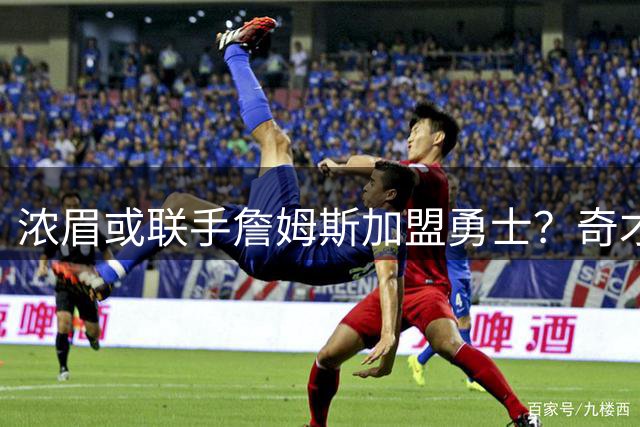 浓眉或联手詹姆斯加盟勇士？奇才续约决定或成关键