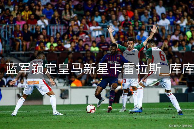 蓝军锁定皇马新星卡雷拉斯 库库雷利亚回归加速转会谈判