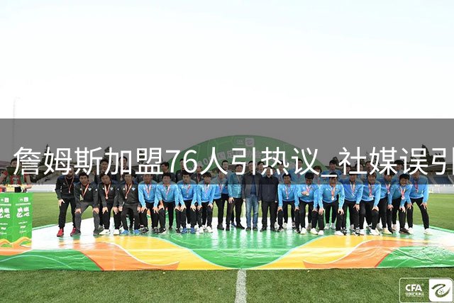 詹姆斯加盟76人引热议 社媒误引《道德经》名句闹乌龙