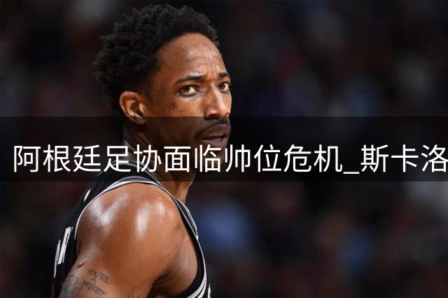 阿根廷足协面临帅位危机 斯卡洛尼续约悬念牵动国家队命运