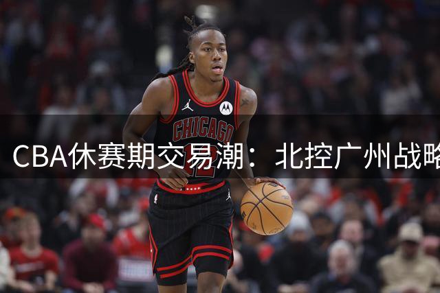 CBA休赛期交易潮：北控广州战略迥异 徐杰转会传闻遭多方辟谣