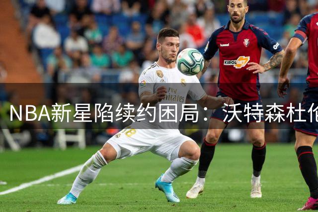 NBA新星陷续约困局：沃特森杜伦或冒险选择资质报价