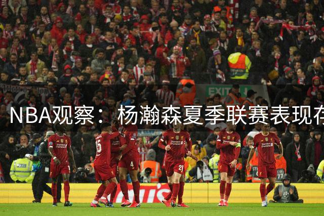 NBA观察：杨瀚森夏季联赛表现存隐忧 开拓者面临培养难题
